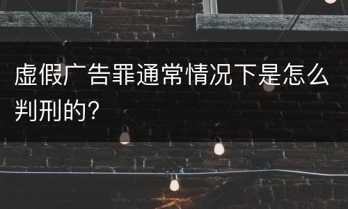 虚假广告罪通常情况下是怎么判刑的?