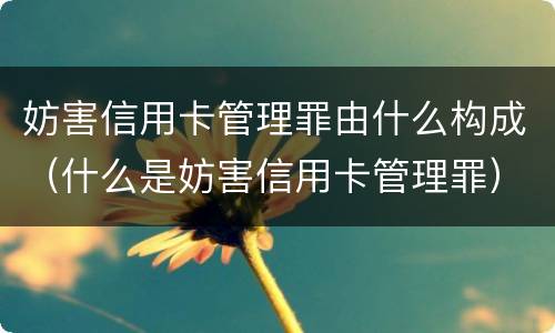 妨害信用卡管理罪由什么构成（什么是妨害信用卡管理罪）