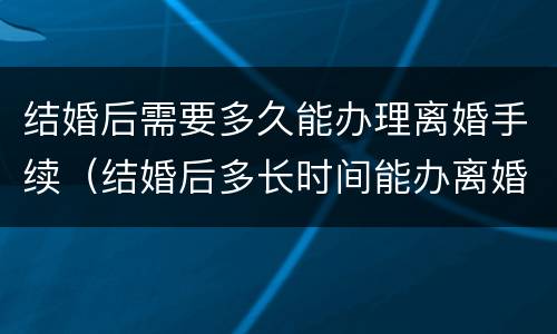结婚后需要多久能办理离婚手续（结婚后多长时间能办离婚手续）