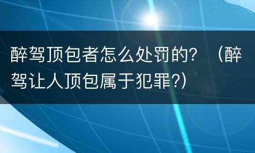 醉驾顶包者怎么处罚的？（醉驾让人顶包属于犯罪?）