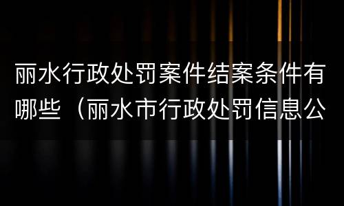 丽水行政处罚案件结案条件有哪些（丽水市行政处罚信息公开）