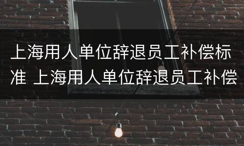上海用人单位辞退员工补偿标准 上海用人单位辞退员工补偿标准是多少