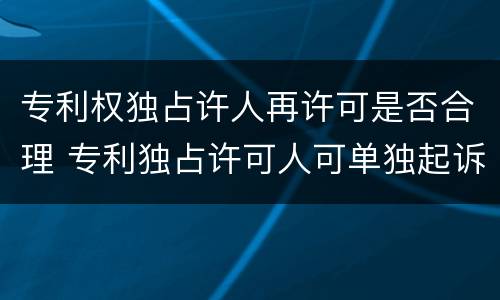 专利权独占许人再许可是否合理 专利独占许可人可单独起诉