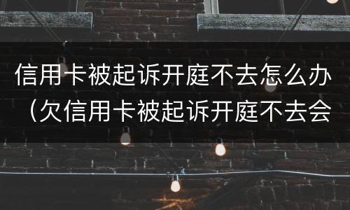 信用卡被起诉开庭不去怎么办（欠信用卡被起诉开庭不去会怎么样）