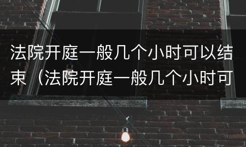 法院开庭一般几个小时可以结束（法院开庭一般几个小时可以结束啊）