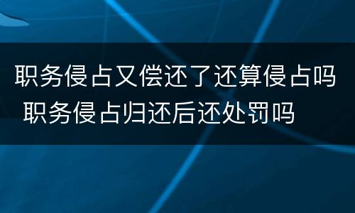 职务侵占又偿还了还算侵占吗 职务侵占归还后还处罚吗