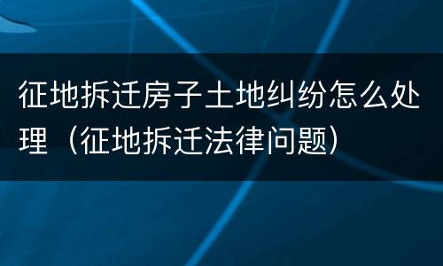征地拆迁房子土地纠纷怎么处理（征地拆迁法律问题）
