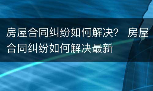 房屋合同纠纷如何解决？ 房屋合同纠纷如何解决最新