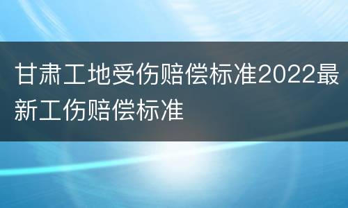 甘肃工地受伤赔偿标准2022最新工伤赔偿标准