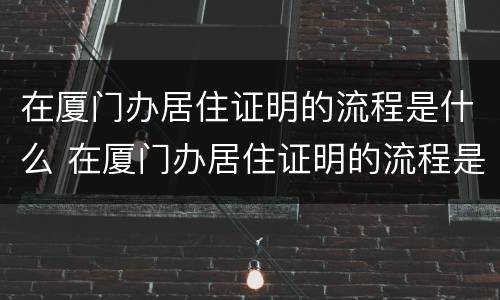在厦门办居住证明的流程是什么 在厦门办居住证明的流程是什么样的