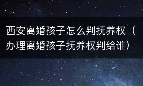 西安离婚孩子怎么判抚养权（办理离婚孩子抚养权判给谁）