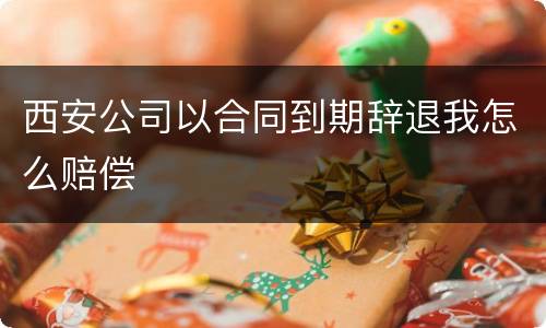 西安公司以合同到期辞退我怎么赔偿