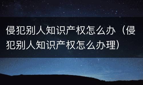 侵犯别人知识产权怎么办（侵犯别人知识产权怎么办理）