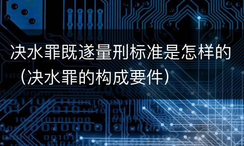 决水罪既遂量刑标准是怎样的（决水罪的构成要件）