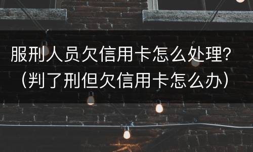 服刑人员欠信用卡怎么处理？（判了刑但欠信用卡怎么办）