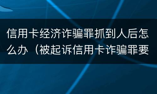 信用卡经济诈骗罪抓到人后怎么办（被起诉信用卡诈骗罪要坐牢吗）