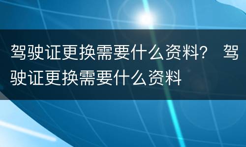 驾驶证更换需要什么资料？ 驾驶证更换需要什么资料