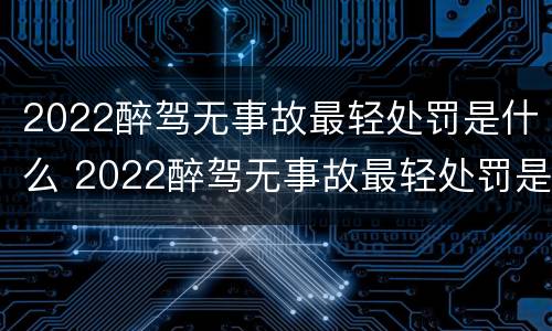 2022醉驾无事故最轻处罚是什么 2022醉驾无事故最轻处罚是什么标准