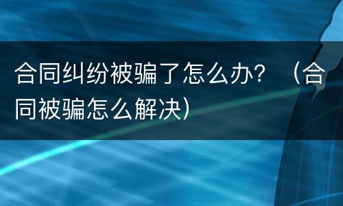 合同纠纷被骗了怎么办？（合同被骗怎么解决）
