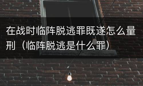 在战时临阵脱逃罪既遂怎么量刑（临阵脱逃是什么罪）