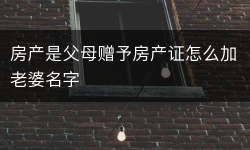 房产是父母赠予房产证怎么加老婆名字