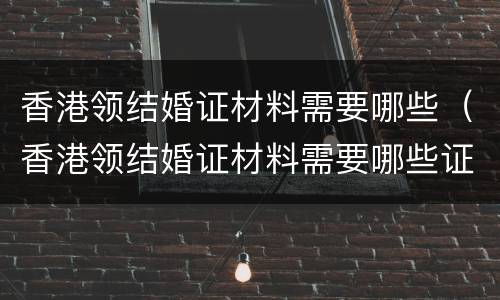 香港领结婚证材料需要哪些（香港领结婚证材料需要哪些证件）