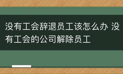 没有工会辞退员工该怎么办 没有工会的公司解除员工
