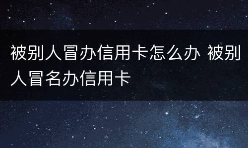 被别人冒办信用卡怎么办 被别人冒名办信用卡