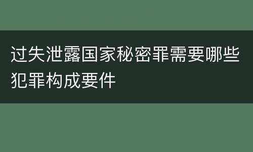过失泄露国家秘密罪需要哪些犯罪构成要件