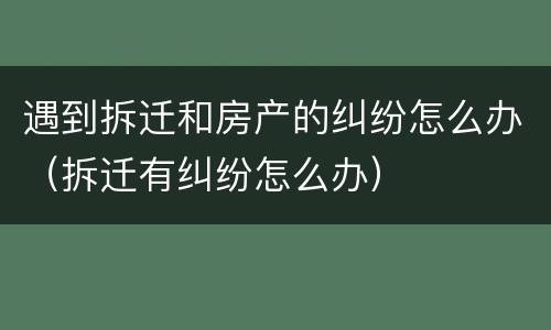 遇到拆迁和房产的纠纷怎么办（拆迁有纠纷怎么办）