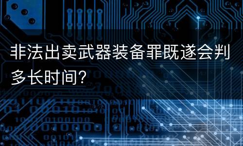 非法出卖武器装备罪既遂会判多长时间?