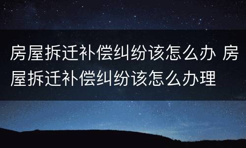 房屋拆迁补偿纠纷该怎么办 房屋拆迁补偿纠纷该怎么办理