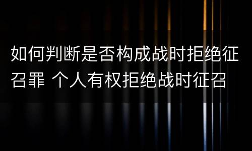 如何判断是否构成战时拒绝征召罪 个人有权拒绝战时征召