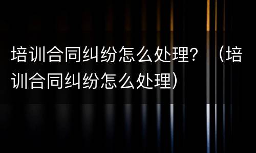 培训合同纠纷怎么处理？（培训合同纠纷怎么处理）
