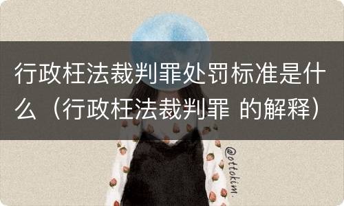 行政枉法裁判罪处罚标准是什么（行政枉法裁判罪 的解释）