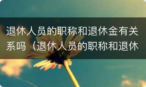 退休人员的职称和退休金有关系吗（退休人员的职称和退休金有关系吗知乎）