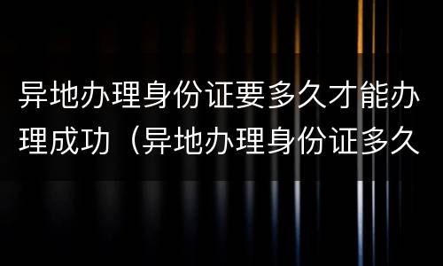 异地办理身份证要多久才能办理成功（异地办理身份证多久能办好）