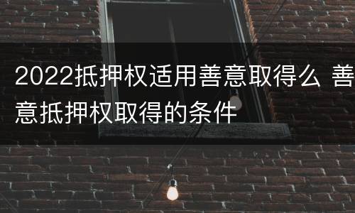 2022抵押权适用善意取得么 善意抵押权取得的条件