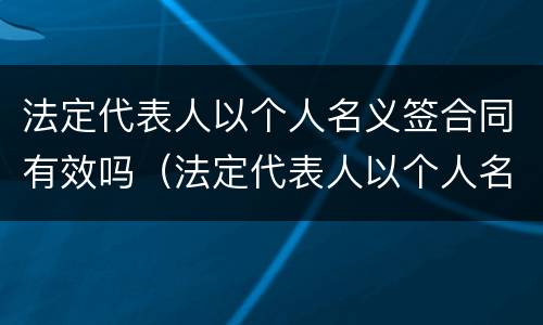 法定代表人以个人名义签合同有效吗（法定代表人以个人名义签合同有效吗）