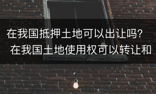 在我国抵押土地可以出让吗？ 在我国土地使用权可以转让和抵押吗