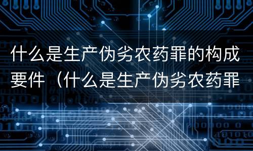 什么是生产伪劣农药罪的构成要件（什么是生产伪劣农药罪的构成要件）