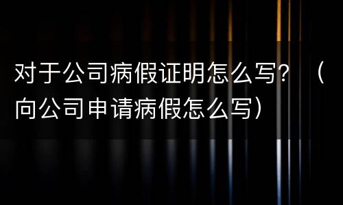 对于公司病假证明怎么写？（向公司申请病假怎么写）