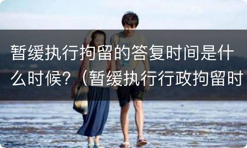 暂缓执行拘留的答复时间是什么时候?（暂缓执行行政拘留时间）