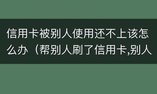 信用卡被别人使用还不上该怎么办（帮别人刷了信用卡,别人还不上怎么办?）