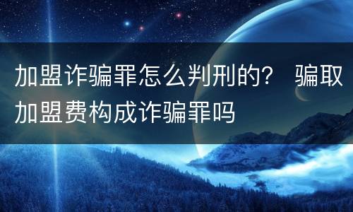 加盟诈骗罪怎么判刑的？ 骗取加盟费构成诈骗罪吗