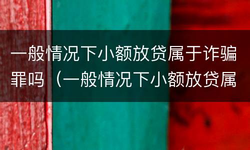 一般情况下小额放贷属于诈骗罪吗（一般情况下小额放贷属于诈骗罪吗怎么判刑）