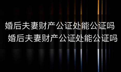 婚后夫妻财产公证处能公证吗 婚后夫妻财产公证处能公证吗要多少钱