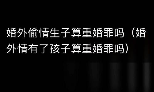 婚外偷情生子算重婚罪吗（婚外情有了孩子算重婚罪吗）