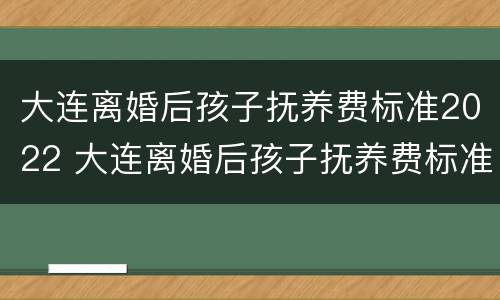 大连离婚后孩子抚养费标准2022 大连离婚后孩子抚养费标准2022怎么算