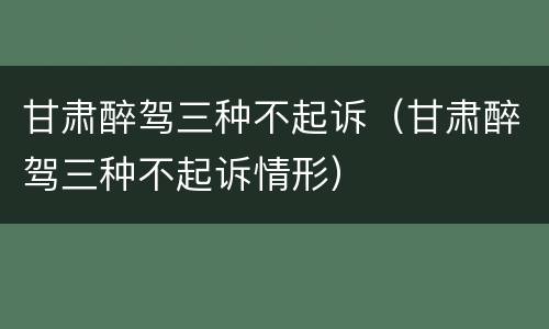 甘肃醉驾三种不起诉（甘肃醉驾三种不起诉情形）